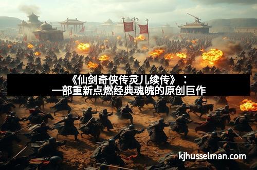 《仙剑奇侠传灵儿续传》:一部重新点燃经典魂魄的原创巨作